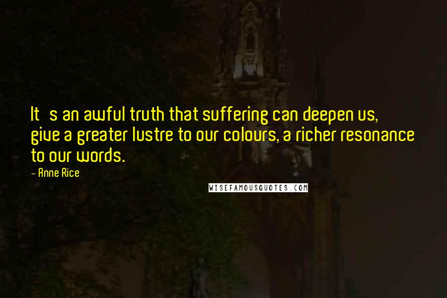 Anne Rice Quotes: It's an awful truth that suffering can deepen us, give a greater lustre to our colours, a richer resonance to our words.