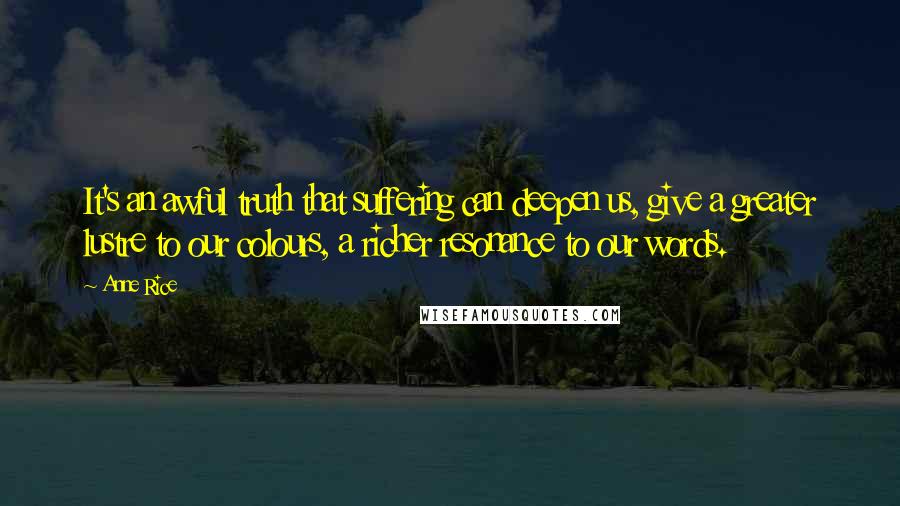 Anne Rice Quotes: It's an awful truth that suffering can deepen us, give a greater lustre to our colours, a richer resonance to our words.