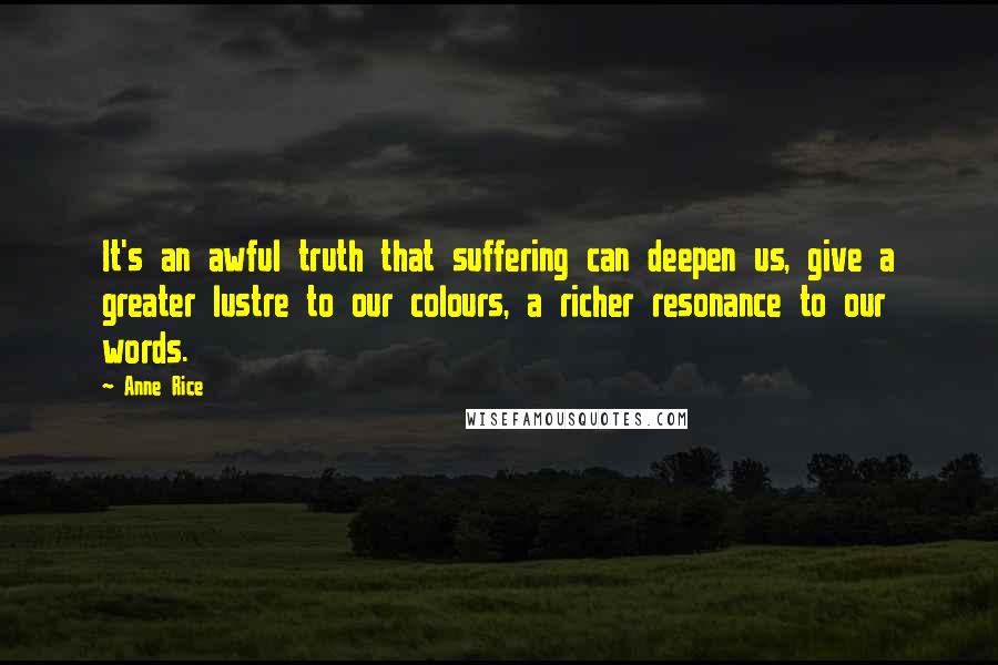 Anne Rice Quotes: It's an awful truth that suffering can deepen us, give a greater lustre to our colours, a richer resonance to our words.