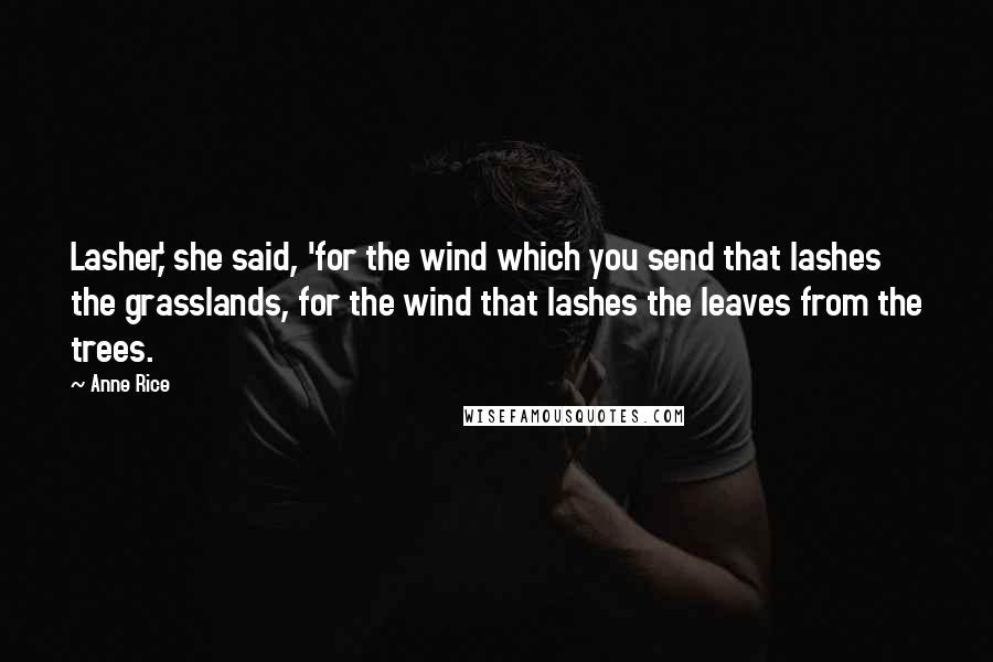 Anne Rice Quotes: Lasher,' she said, 'for the wind which you send that lashes the grasslands, for the wind that lashes the leaves from the trees.