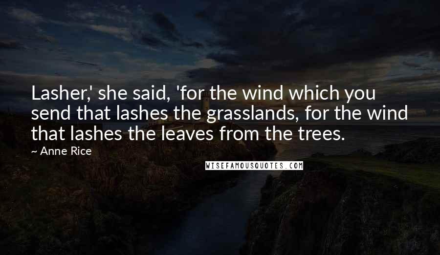 Anne Rice Quotes: Lasher,' she said, 'for the wind which you send that lashes the grasslands, for the wind that lashes the leaves from the trees.