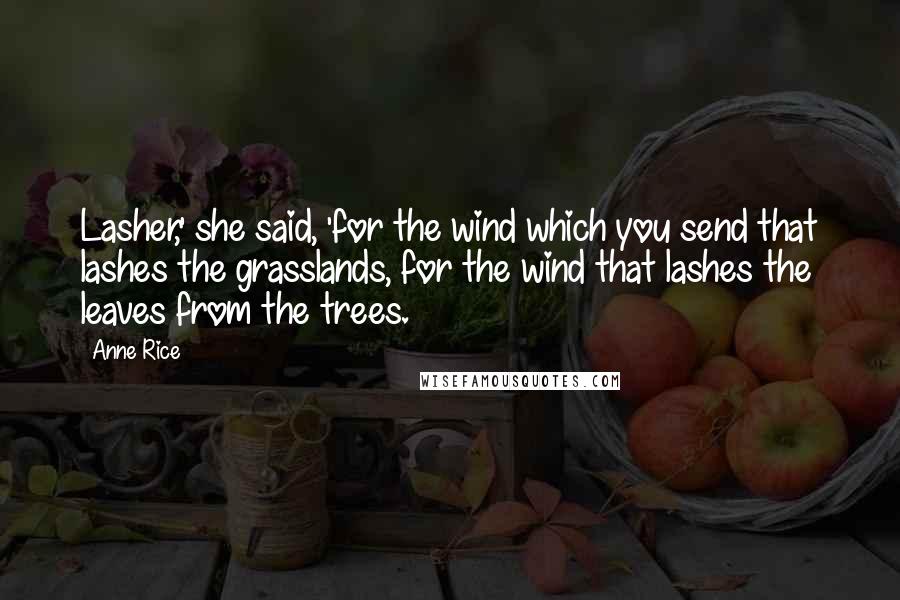 Anne Rice Quotes: Lasher,' she said, 'for the wind which you send that lashes the grasslands, for the wind that lashes the leaves from the trees.