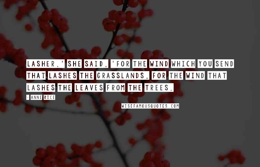 Anne Rice Quotes: Lasher,' she said, 'for the wind which you send that lashes the grasslands, for the wind that lashes the leaves from the trees.