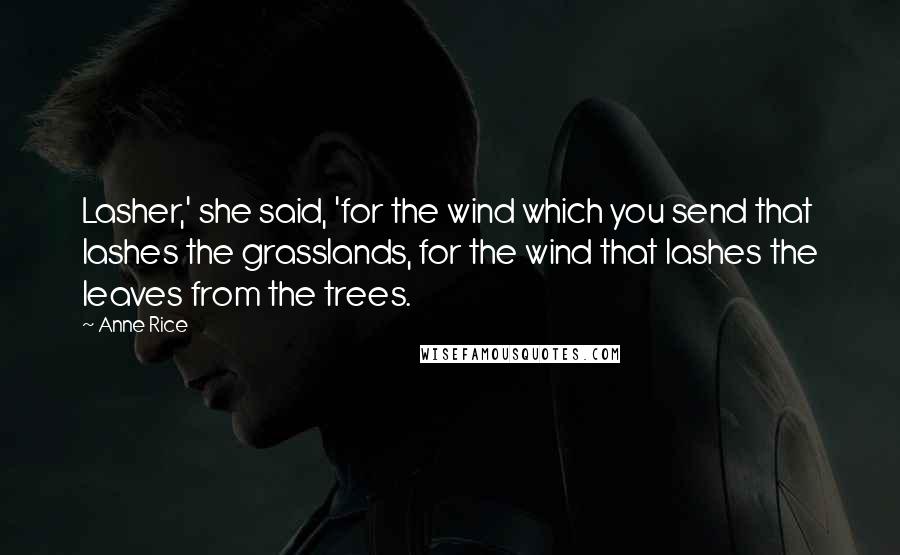 Anne Rice Quotes: Lasher,' she said, 'for the wind which you send that lashes the grasslands, for the wind that lashes the leaves from the trees.