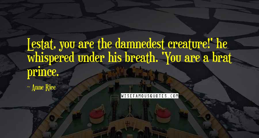 Anne Rice Quotes: Lestat, you are the damnedest creature!' he whispered under his breath. 'You are a brat prince.