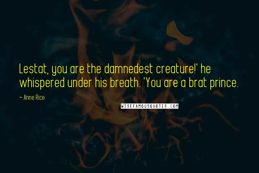 Anne Rice Quotes: Lestat, you are the damnedest creature!' he whispered under his breath. 'You are a brat prince.