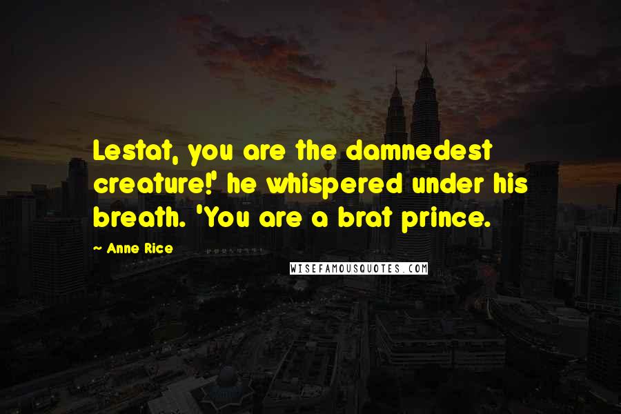 Anne Rice Quotes: Lestat, you are the damnedest creature!' he whispered under his breath. 'You are a brat prince.