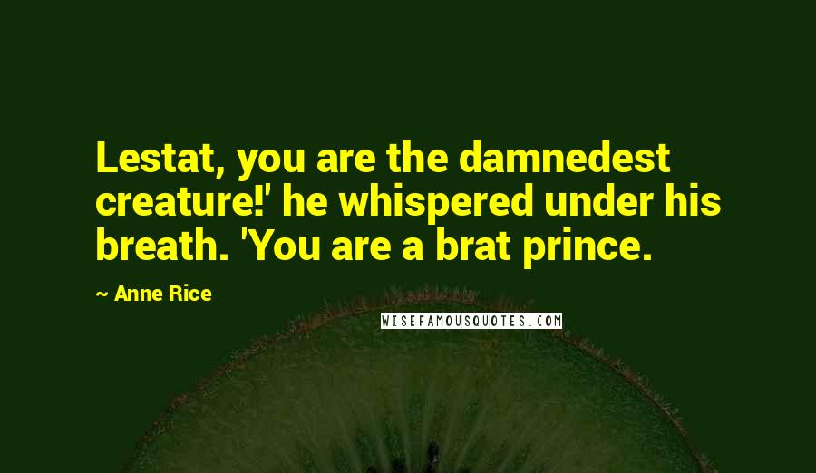 Anne Rice Quotes: Lestat, you are the damnedest creature!' he whispered under his breath. 'You are a brat prince.