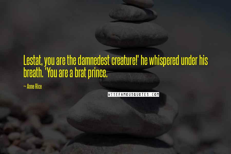 Anne Rice Quotes: Lestat, you are the damnedest creature!' he whispered under his breath. 'You are a brat prince.