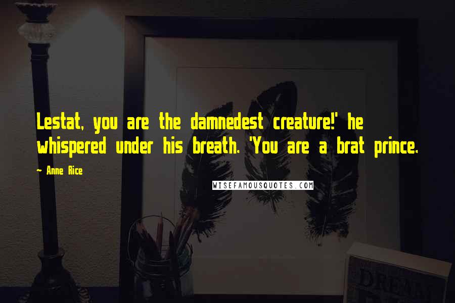 Anne Rice Quotes: Lestat, you are the damnedest creature!' he whispered under his breath. 'You are a brat prince.