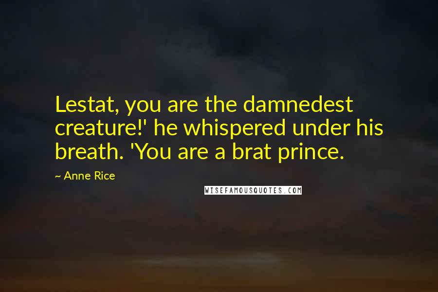 Anne Rice Quotes: Lestat, you are the damnedest creature!' he whispered under his breath. 'You are a brat prince.