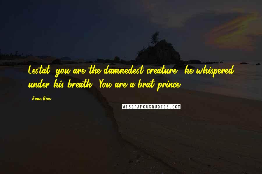 Anne Rice Quotes: Lestat, you are the damnedest creature!' he whispered under his breath. 'You are a brat prince.