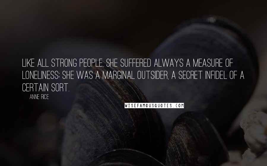 Anne Rice Quotes: Like all strong people, she suffered always a measure of loneliness; she was a marginal outsider, a secret infidel of a certain sort.