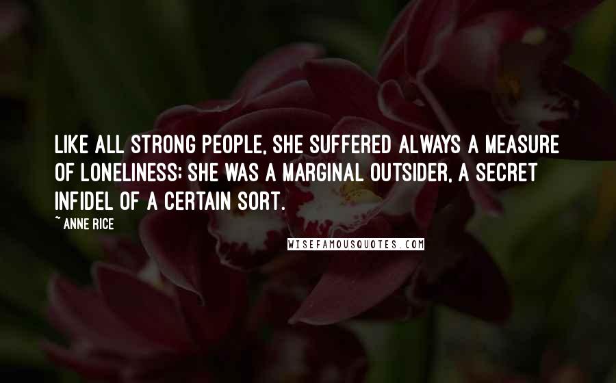 Anne Rice Quotes: Like all strong people, she suffered always a measure of loneliness; she was a marginal outsider, a secret infidel of a certain sort.