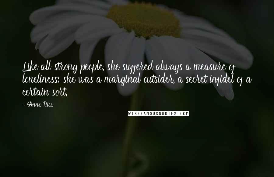 Anne Rice Quotes: Like all strong people, she suffered always a measure of loneliness; she was a marginal outsider, a secret infidel of a certain sort.