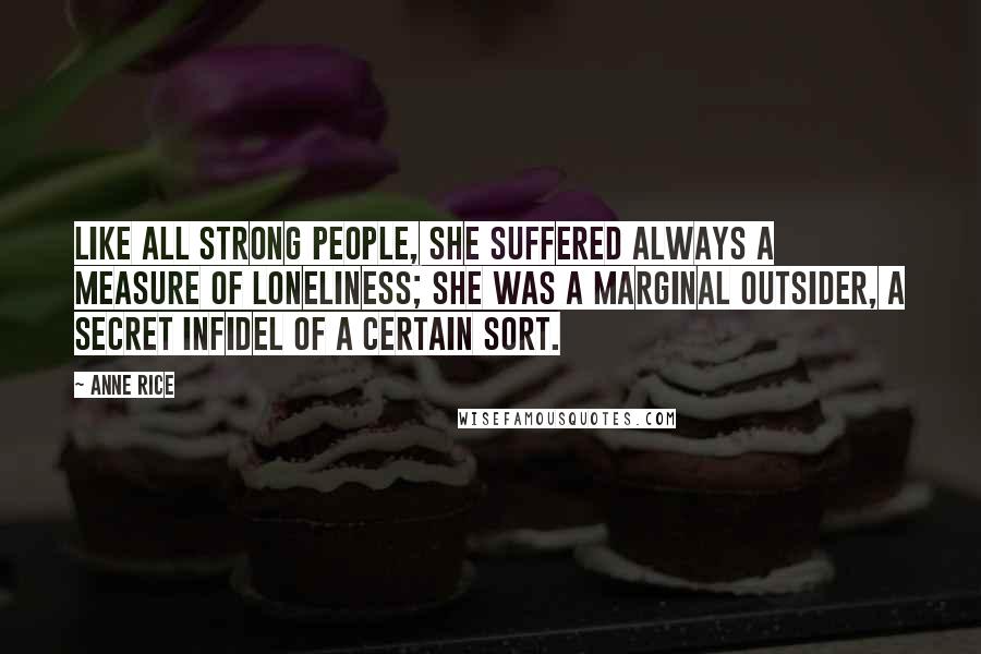 Anne Rice Quotes: Like all strong people, she suffered always a measure of loneliness; she was a marginal outsider, a secret infidel of a certain sort.