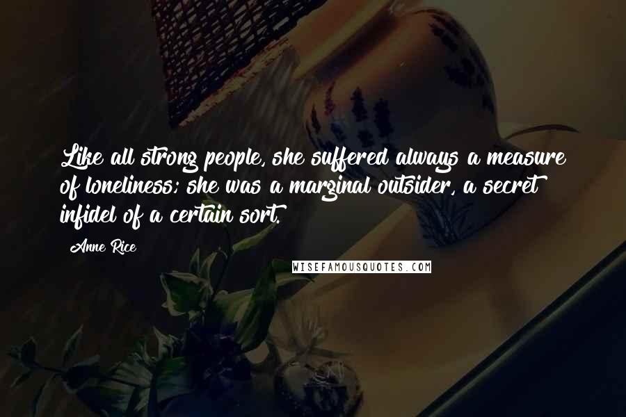 Anne Rice Quotes: Like all strong people, she suffered always a measure of loneliness; she was a marginal outsider, a secret infidel of a certain sort.