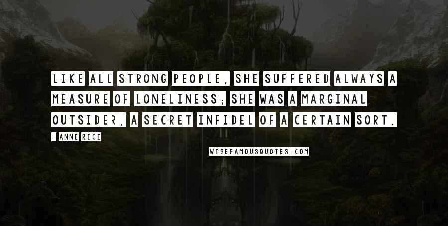 Anne Rice Quotes: Like all strong people, she suffered always a measure of loneliness; she was a marginal outsider, a secret infidel of a certain sort.