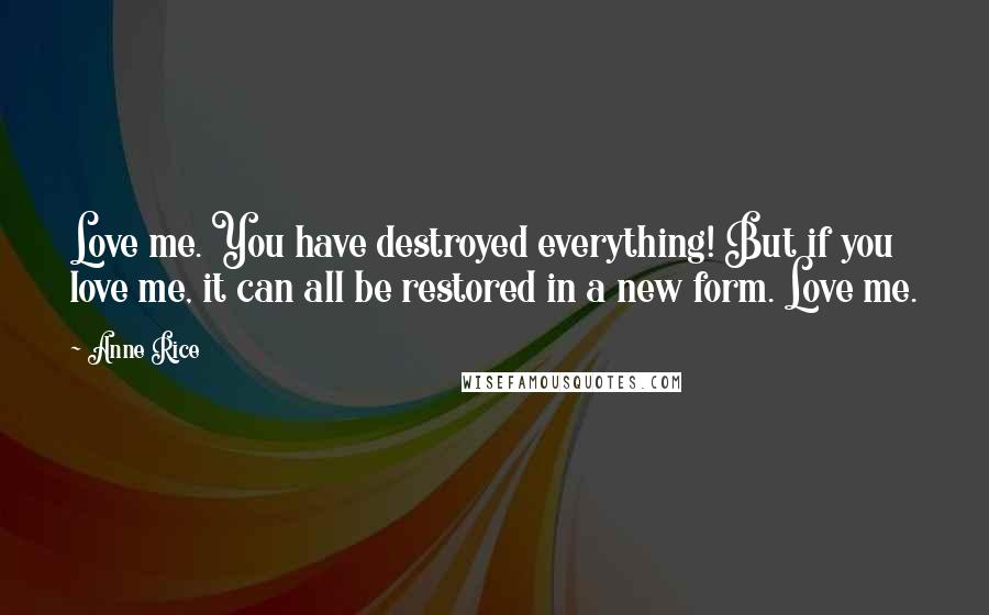 Anne Rice Quotes: Love me. You have destroyed everything! But if you love me, it can all be restored in a new form. Love me.