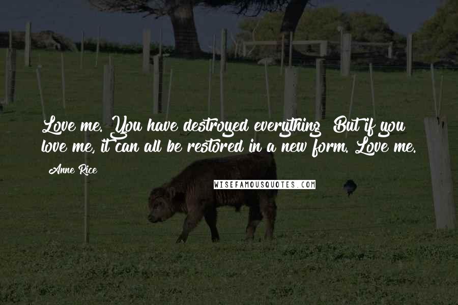 Anne Rice Quotes: Love me. You have destroyed everything! But if you love me, it can all be restored in a new form. Love me.