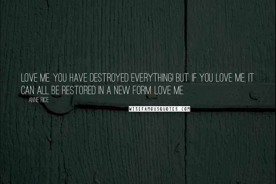 Anne Rice Quotes: Love me. You have destroyed everything! But if you love me, it can all be restored in a new form. Love me.