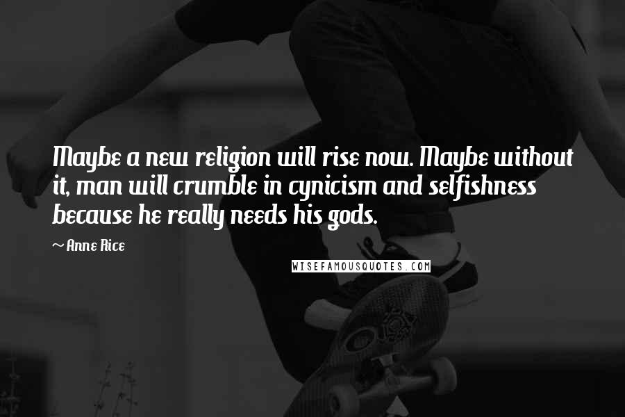 Anne Rice Quotes: Maybe a new religion will rise now. Maybe without it, man will crumble in cynicism and selfishness because he really needs his gods.