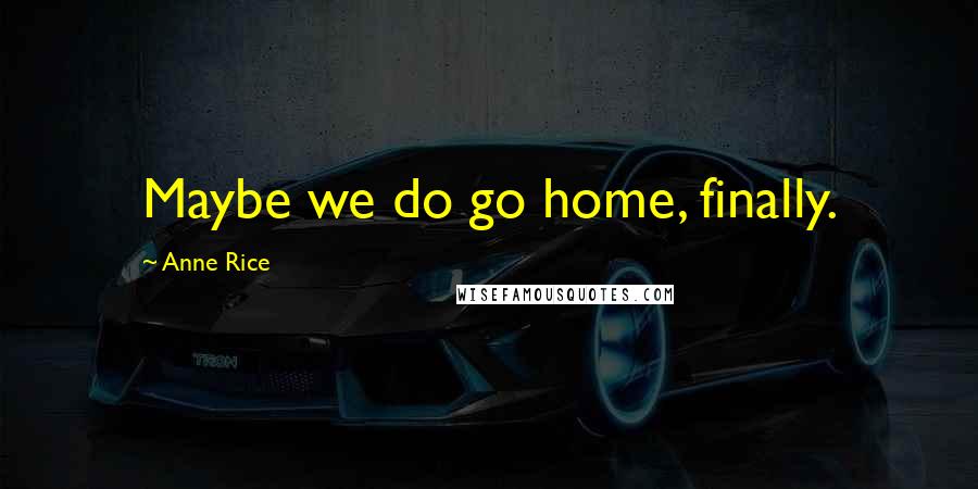 Anne Rice Quotes: Maybe we do go home, finally.