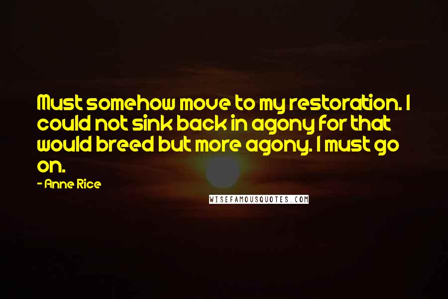Anne Rice Quotes: Must somehow move to my restoration. I could not sink back in agony for that would breed but more agony. I must go on.
