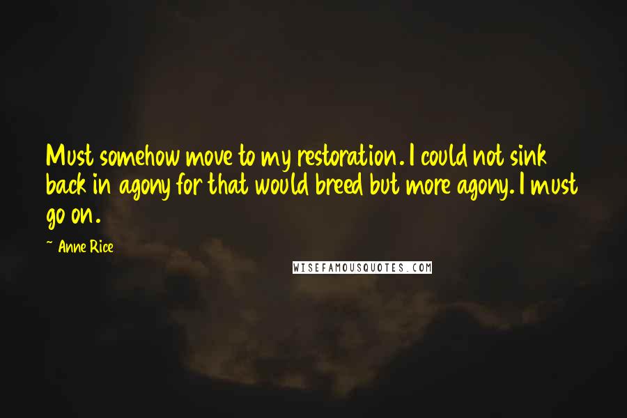Anne Rice Quotes: Must somehow move to my restoration. I could not sink back in agony for that would breed but more agony. I must go on.
