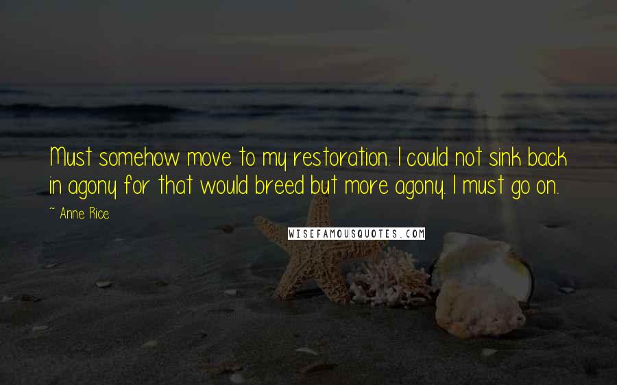 Anne Rice Quotes: Must somehow move to my restoration. I could not sink back in agony for that would breed but more agony. I must go on.
