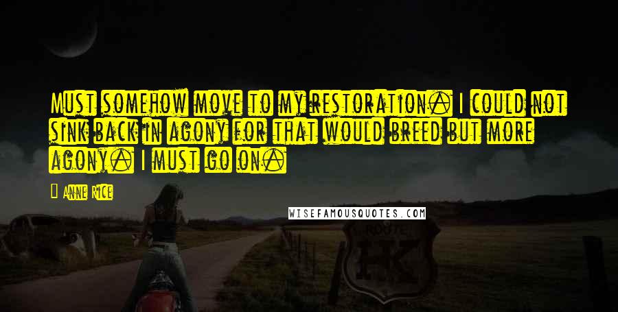 Anne Rice Quotes: Must somehow move to my restoration. I could not sink back in agony for that would breed but more agony. I must go on.