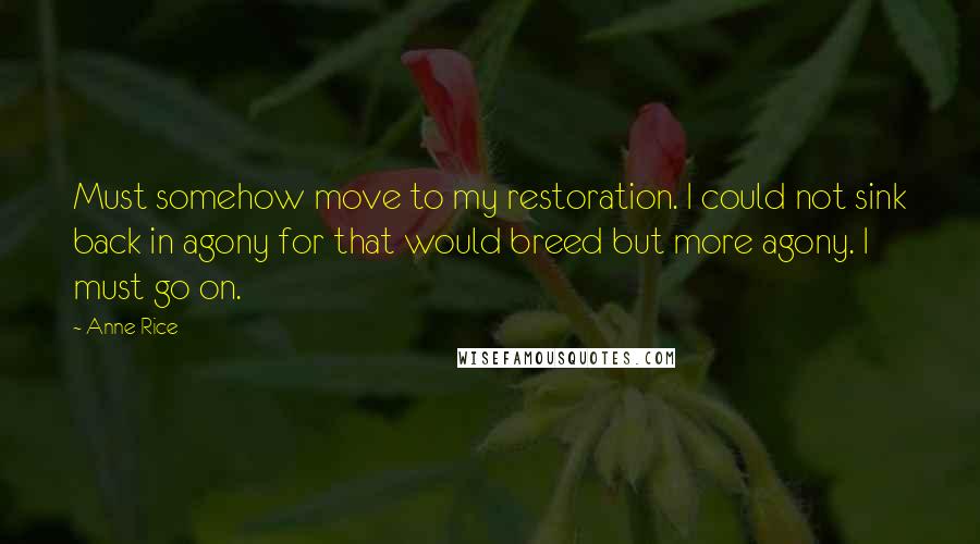 Anne Rice Quotes: Must somehow move to my restoration. I could not sink back in agony for that would breed but more agony. I must go on.