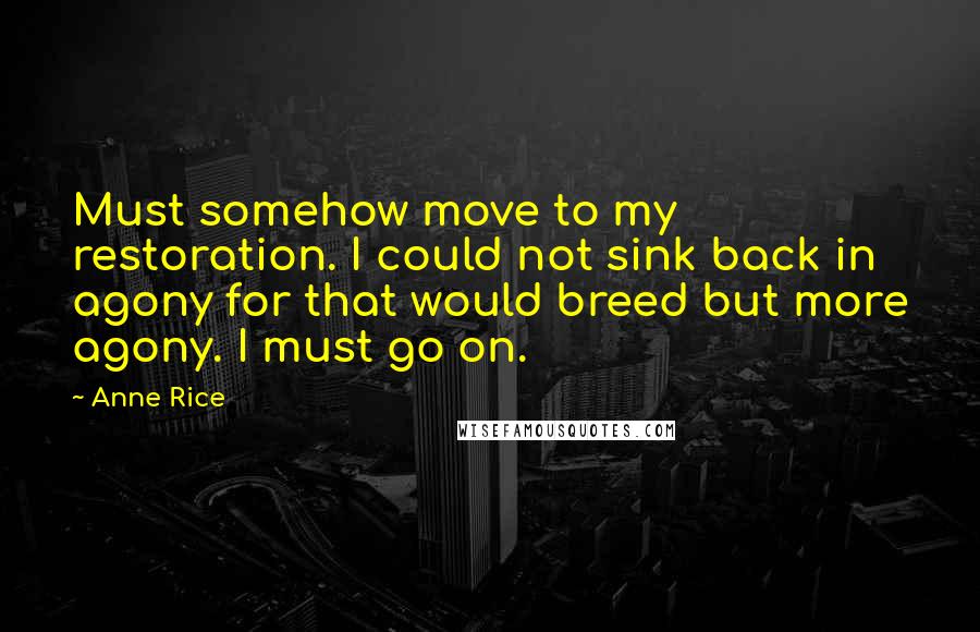 Anne Rice Quotes: Must somehow move to my restoration. I could not sink back in agony for that would breed but more agony. I must go on.