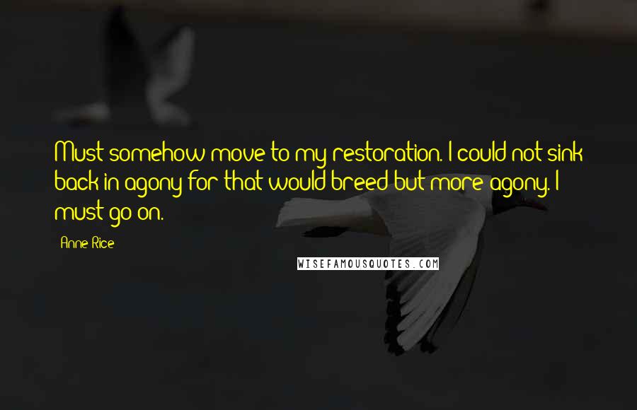 Anne Rice Quotes: Must somehow move to my restoration. I could not sink back in agony for that would breed but more agony. I must go on.