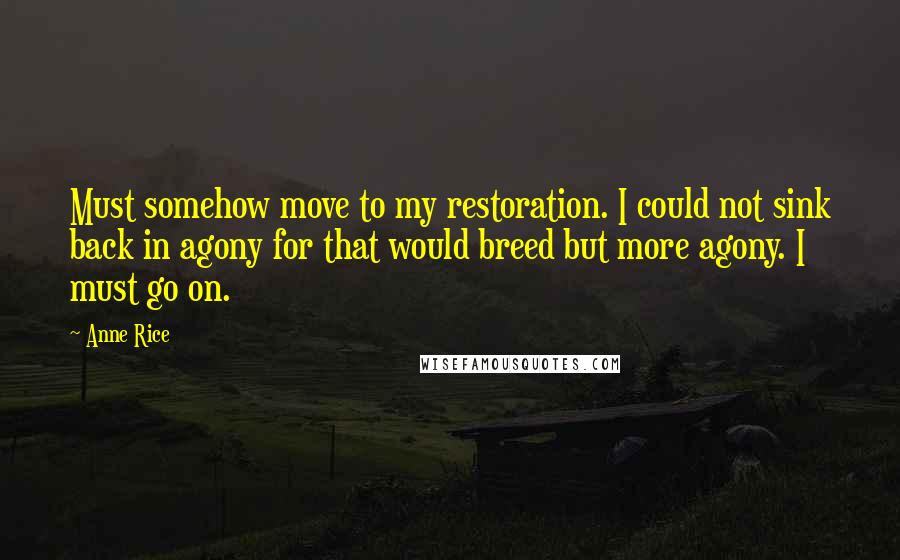 Anne Rice Quotes: Must somehow move to my restoration. I could not sink back in agony for that would breed but more agony. I must go on.