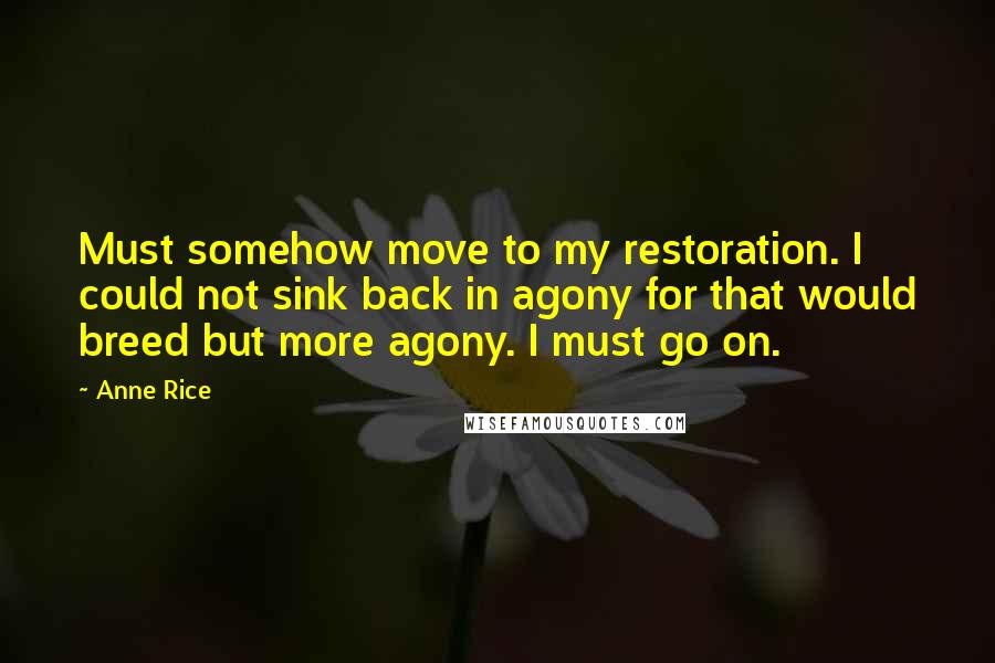 Anne Rice Quotes: Must somehow move to my restoration. I could not sink back in agony for that would breed but more agony. I must go on.