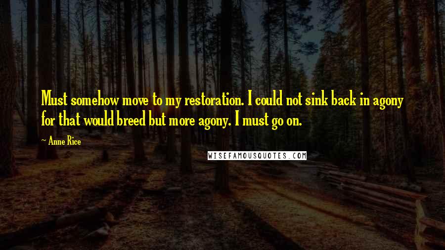 Anne Rice Quotes: Must somehow move to my restoration. I could not sink back in agony for that would breed but more agony. I must go on.