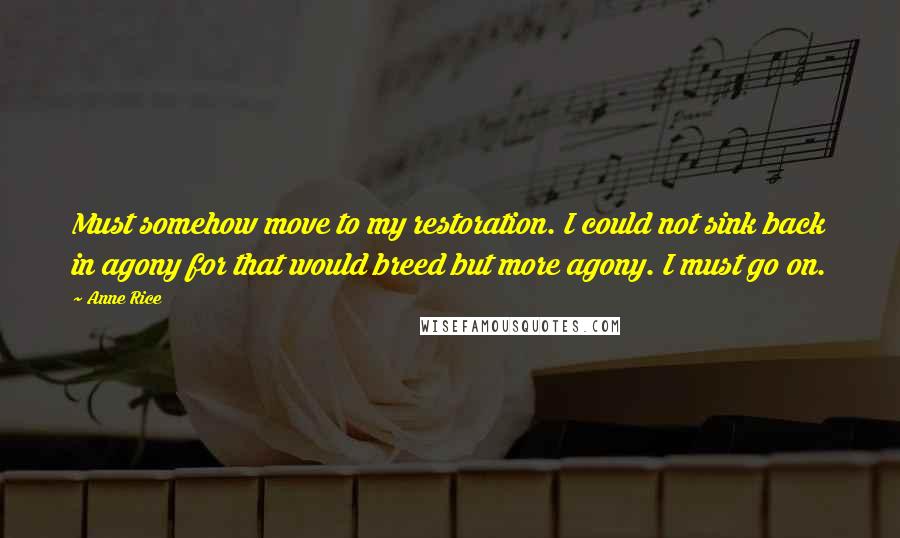 Anne Rice Quotes: Must somehow move to my restoration. I could not sink back in agony for that would breed but more agony. I must go on.