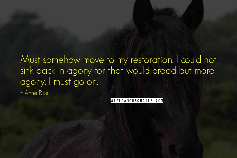 Anne Rice Quotes: Must somehow move to my restoration. I could not sink back in agony for that would breed but more agony. I must go on.