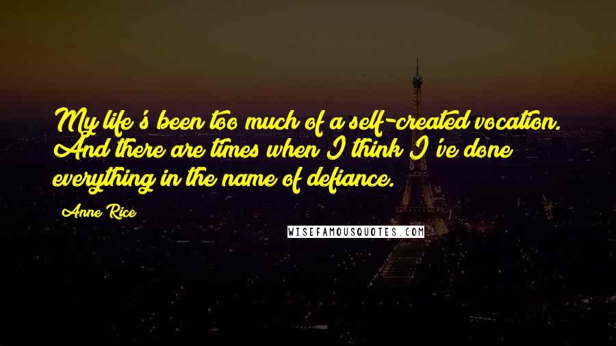 Anne Rice Quotes: My life's been too much of a self-created vocation. And there are times when I think I've done everything in the name of defiance.