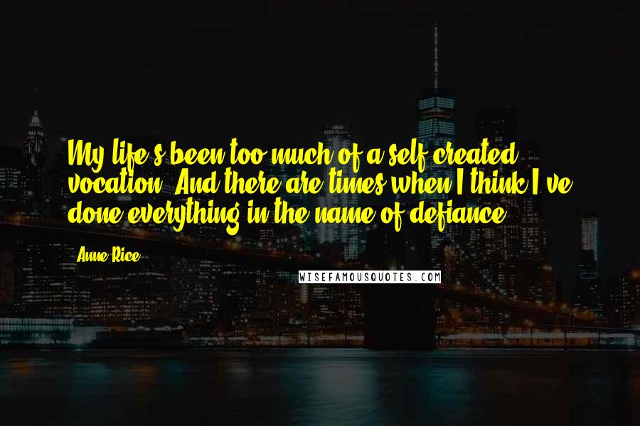 Anne Rice Quotes: My life's been too much of a self-created vocation. And there are times when I think I've done everything in the name of defiance.