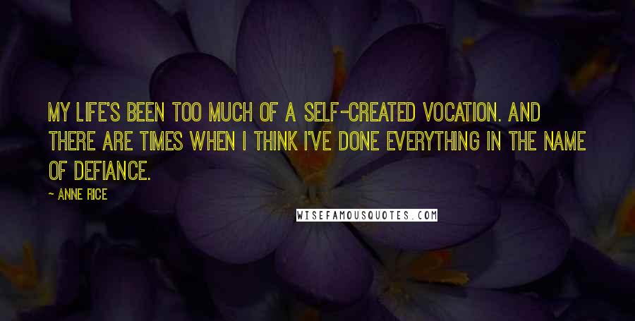 Anne Rice Quotes: My life's been too much of a self-created vocation. And there are times when I think I've done everything in the name of defiance.