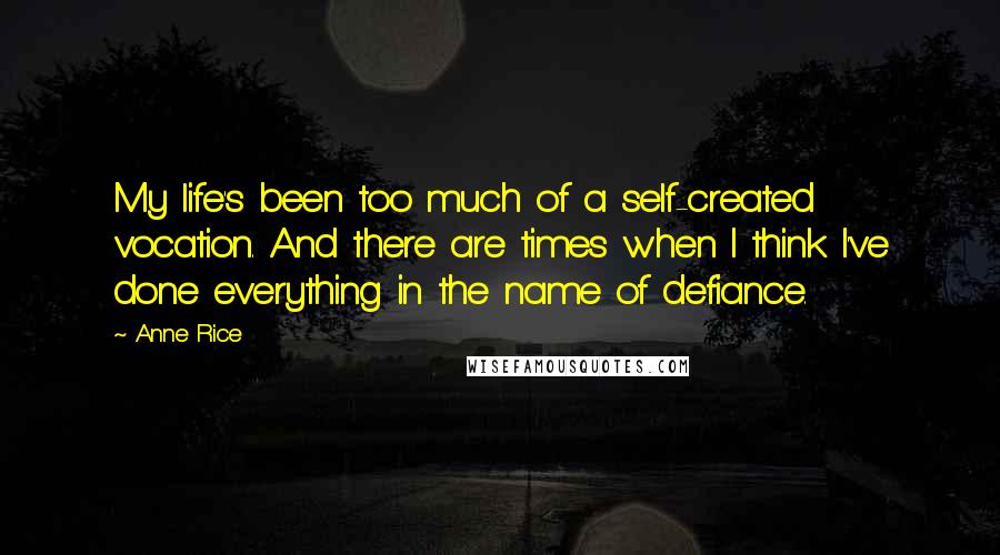 Anne Rice Quotes: My life's been too much of a self-created vocation. And there are times when I think I've done everything in the name of defiance.
