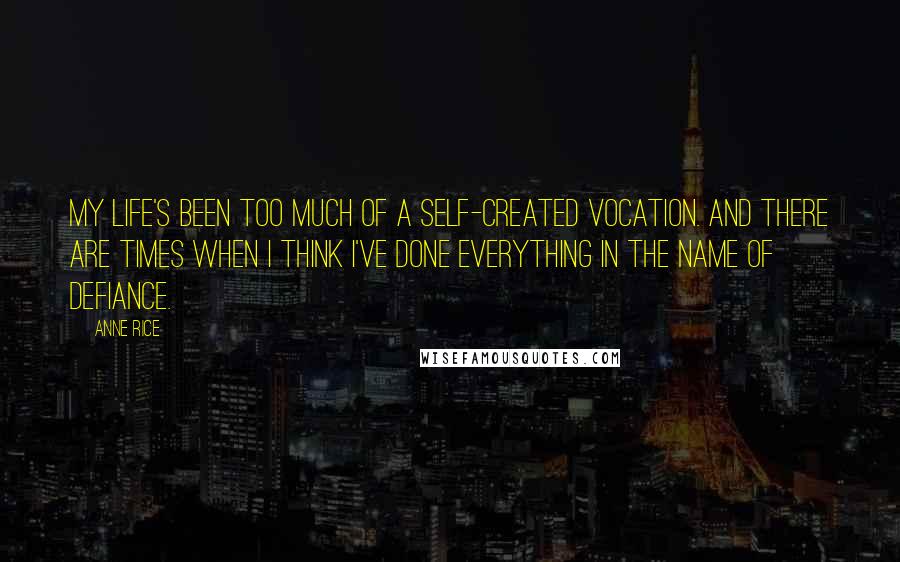 Anne Rice Quotes: My life's been too much of a self-created vocation. And there are times when I think I've done everything in the name of defiance.