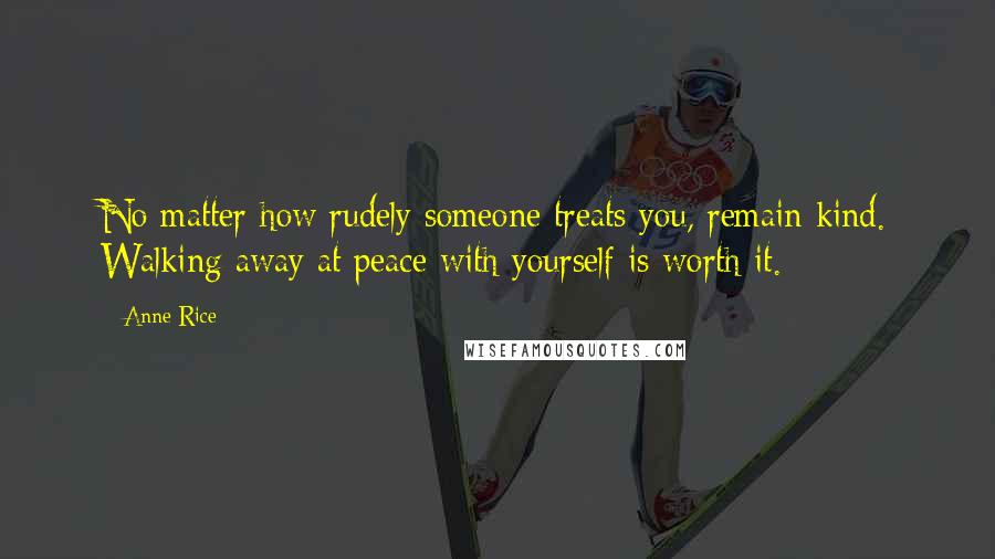 Anne Rice Quotes: No matter how rudely someone treats you, remain kind. Walking away at peace with yourself is worth it.