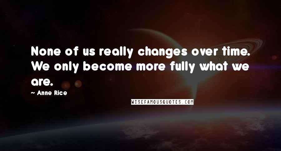 Anne Rice Quotes: None of us really changes over time. We only become more fully what we are.