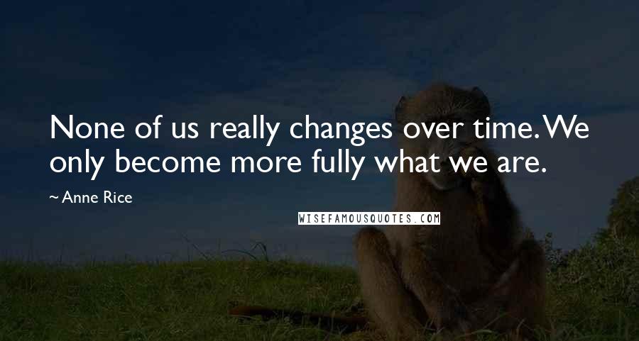 Anne Rice Quotes: None of us really changes over time. We only become more fully what we are.