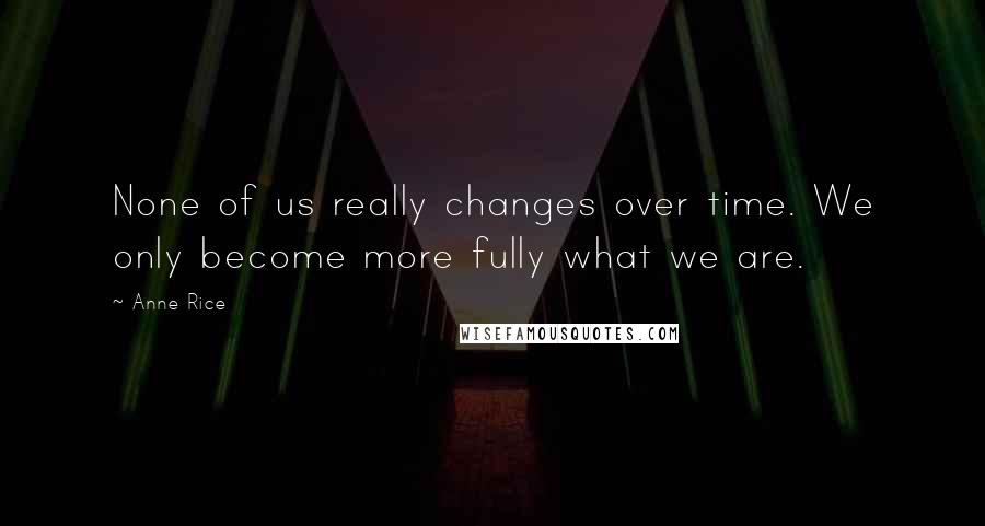 Anne Rice Quotes: None of us really changes over time. We only become more fully what we are.