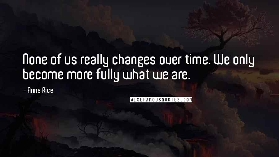 Anne Rice Quotes: None of us really changes over time. We only become more fully what we are.