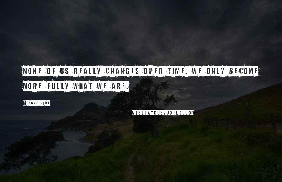 Anne Rice Quotes: None of us really changes over time. We only become more fully what we are.